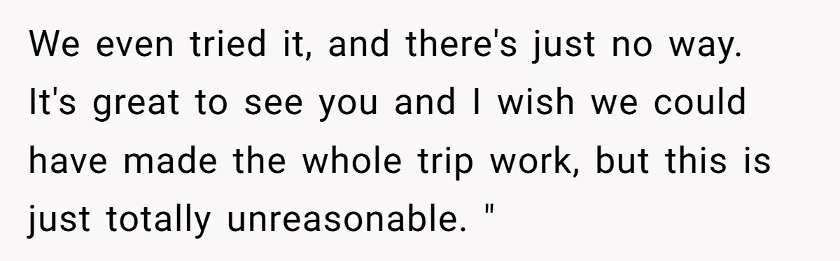 We even tried it, and there's just no way. It's great to see you and I wish we could have made the whole trip work, but this is just totally...
