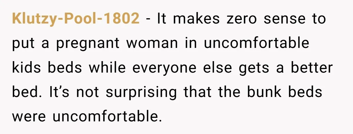 Klutzy-Pool-1802 − It makes zero sense to put a pregnant woman in uncomfortable kids beds while everyone else gets a better bed. It’s not surprising that the bunk beds were...