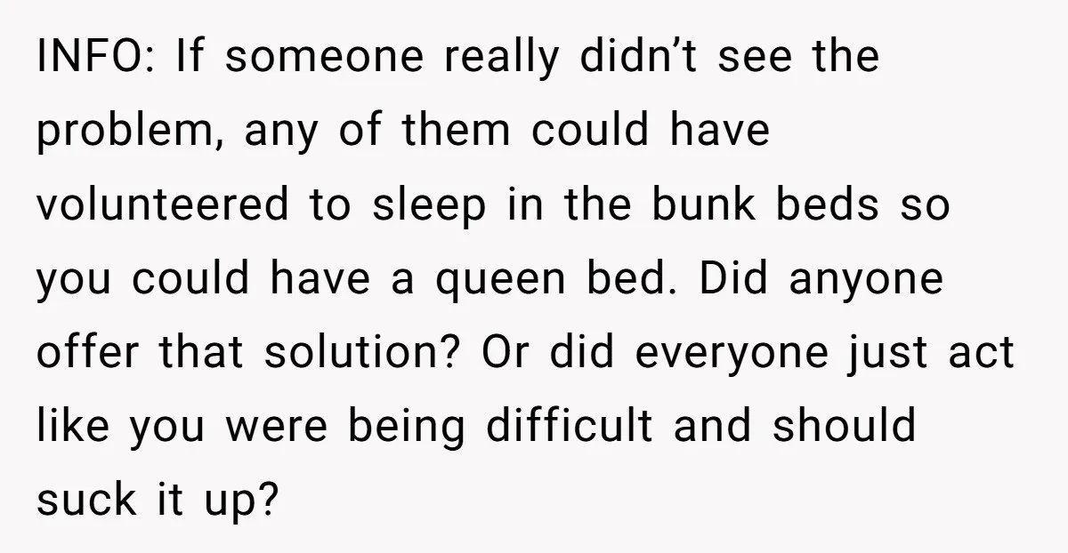 INFO: If someone really didn’t see the problem, any of them could have volunteered to sleep in the bunk beds so you could have a queen bed. Did anyone offer...