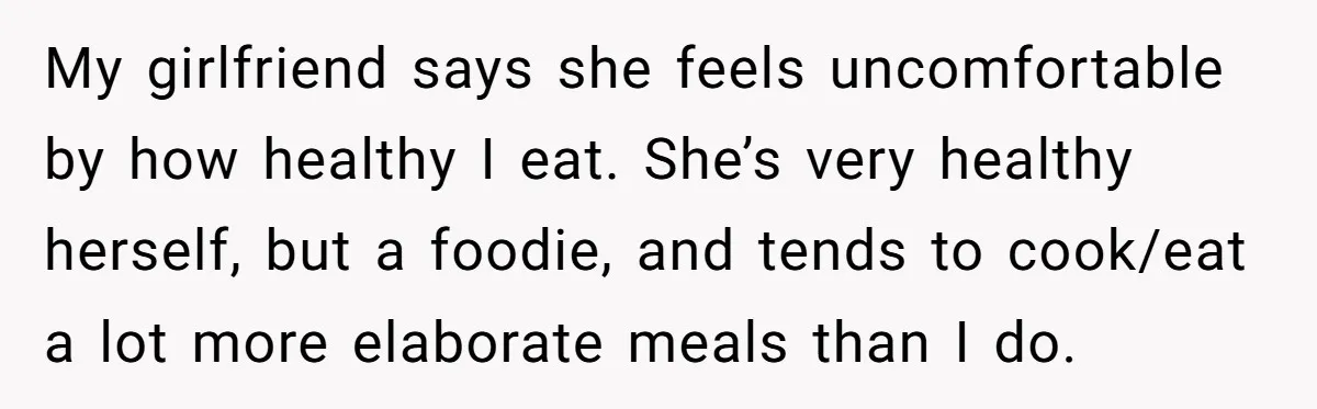 My girlfriend says she feels uncomfortable by how healthy I eat. She’s very healthy herself, but a foodie, and tends to cook/eat a lot more elaborate meals than I do.