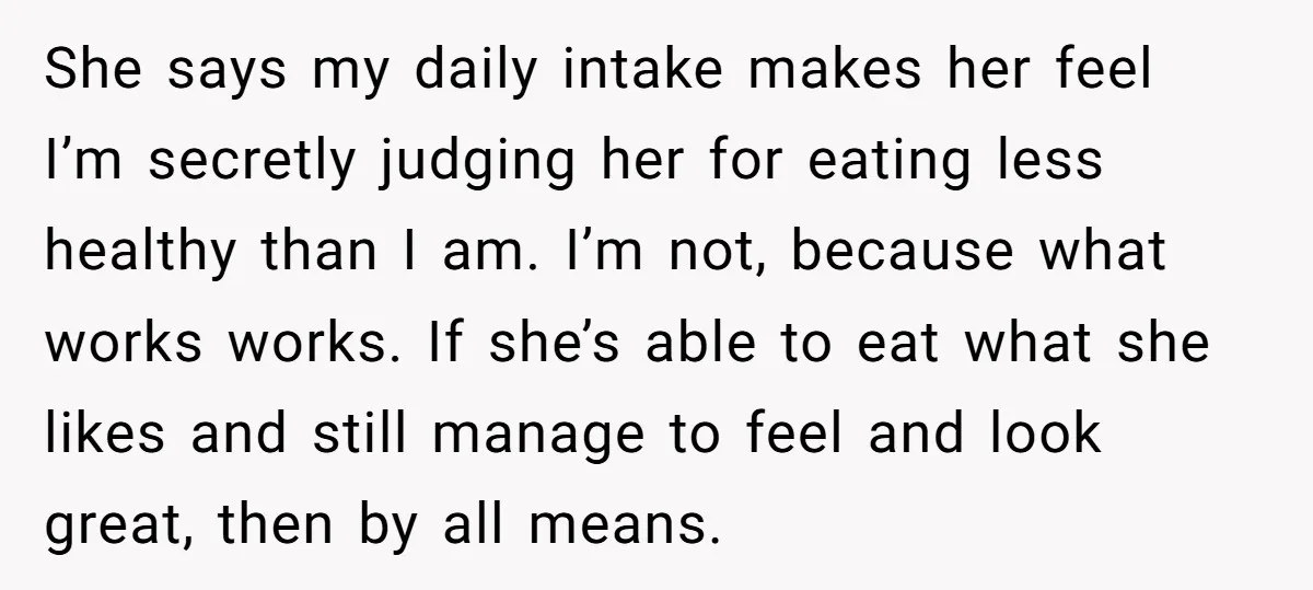 She says my daily intake makes her feel I’m secretly judging her for eating less healthy than I am. I’m not, because what works works. If she’s able to eat...