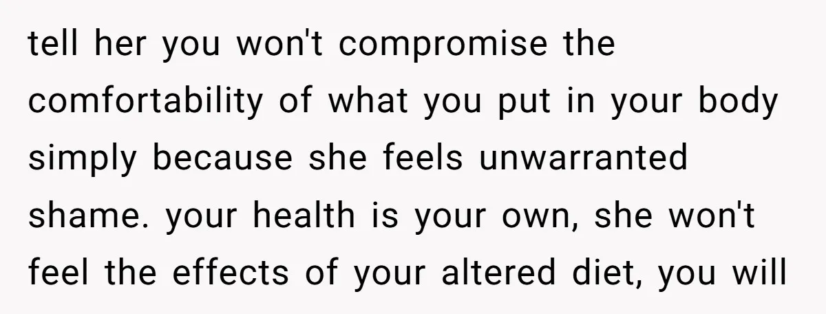 tell her you won't compromise the comfortability of what you put in your body simply because she feels unwarranted shame. your health is your own, she won't feel the effects...