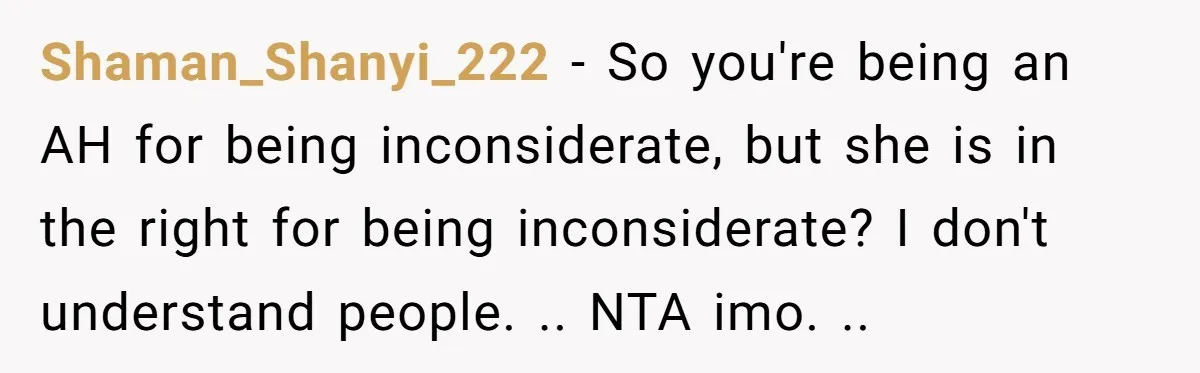 Shaman_Shanyi_222 − So you're being an AH for being inconsiderate, but she is in the right for being inconsiderate? I don't understand people. .. NTA imo. ..