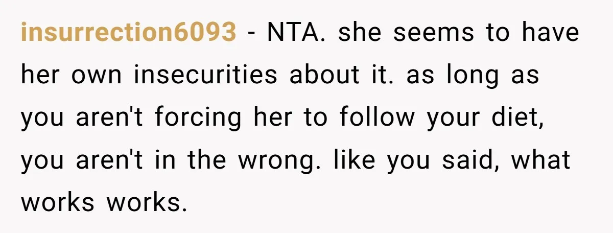 insurrection6093 − NTA. she seems to have her own insecurities about it. as long as you aren't forcing her to follow your diet, you aren't in the wrong. like you...