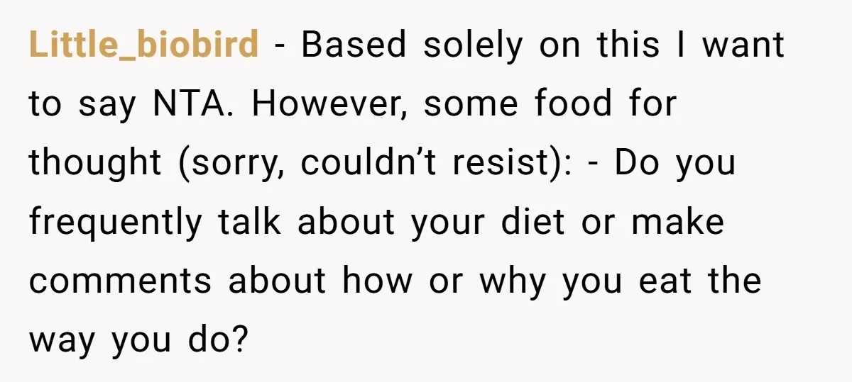 Little_biobird − Based solely on this I want to say NTA. However, some food for thought (sorry, couldn’t resist): - Do you frequently talk about your diet or make comments...