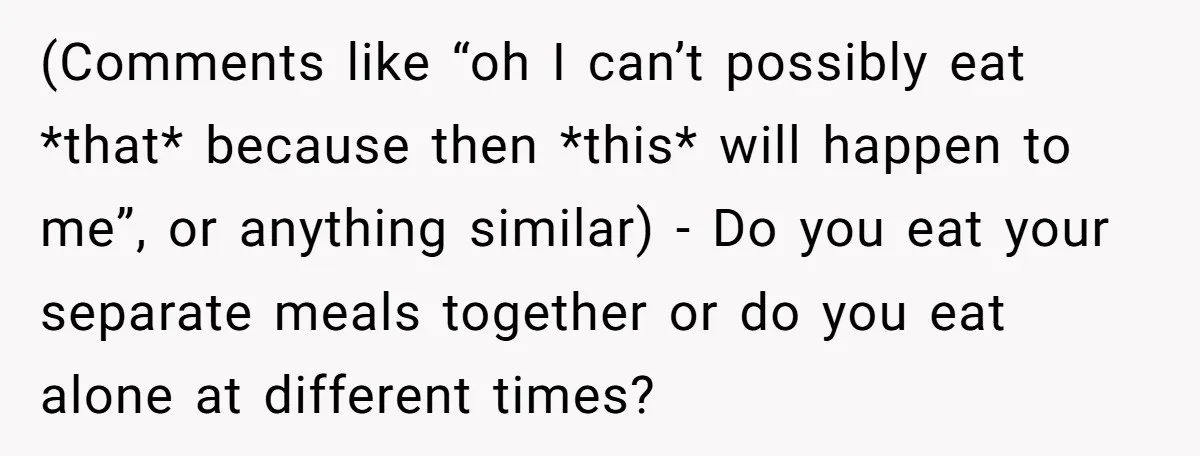 (Comments like “oh I can’t possibly eat *that* because then *this* will happen to me”, or anything similar) - Do you eat your separate meals together or do you eat...