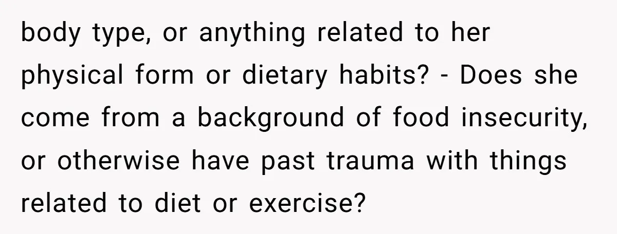 body type, or anything related to her physical form or dietary habits? - Does she come from a background of food insecurity, or otherwise have past trauma with things related...