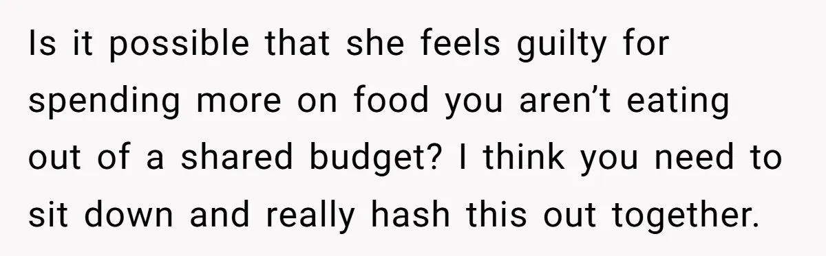 Is it possible that she feels guilty for spending more on food you aren’t eating out of a shared budget? I think you need to sit down and really hash...