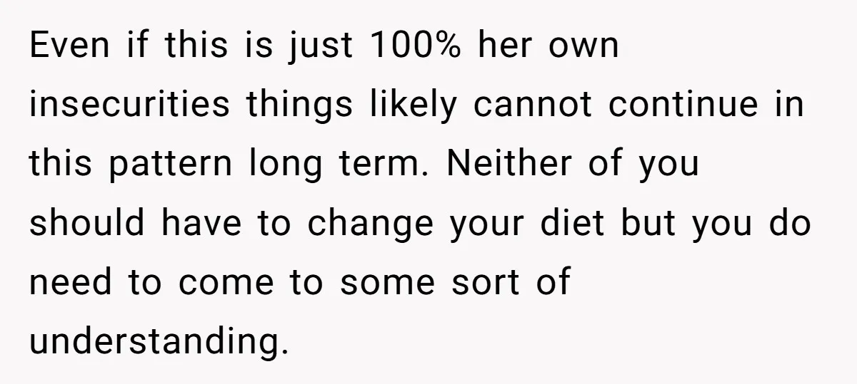 Even if this is just 100% her own insecurities things likely cannot continue in this pattern long term. Neither of you should have to change your diet but you do...