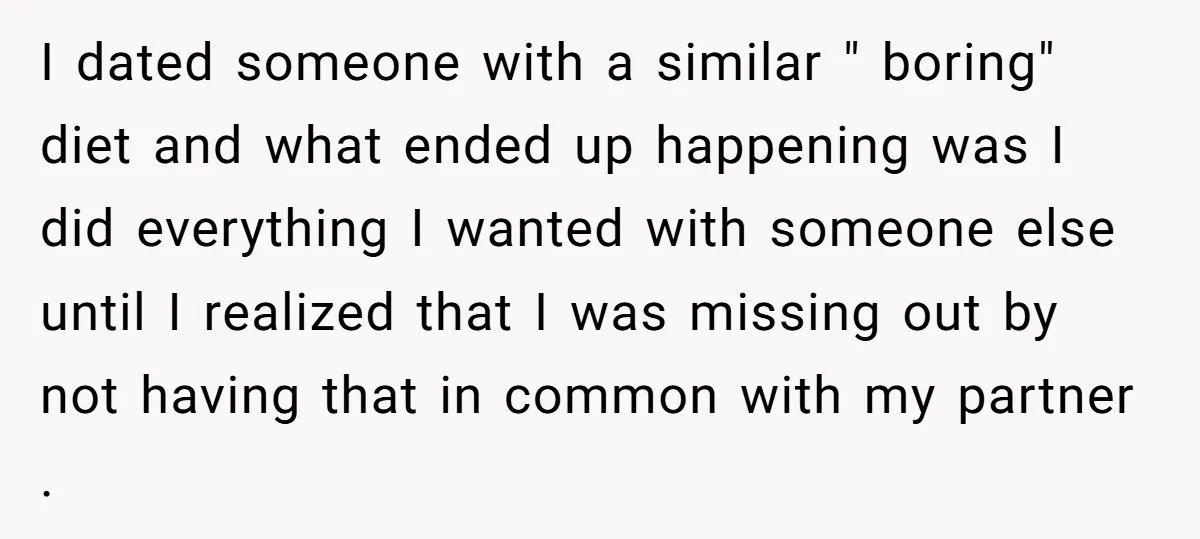I dated someone with a similar " boring" diet and what ended up happening was I did everything I wanted with someone else until I realized that I was missing...