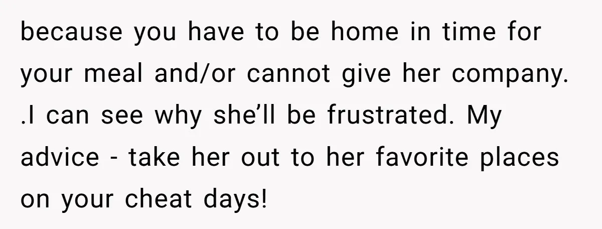 because you have to be home in time for your meal and/or cannot give her company. .I can see why she’ll be frustrated. My advice - take her out to...