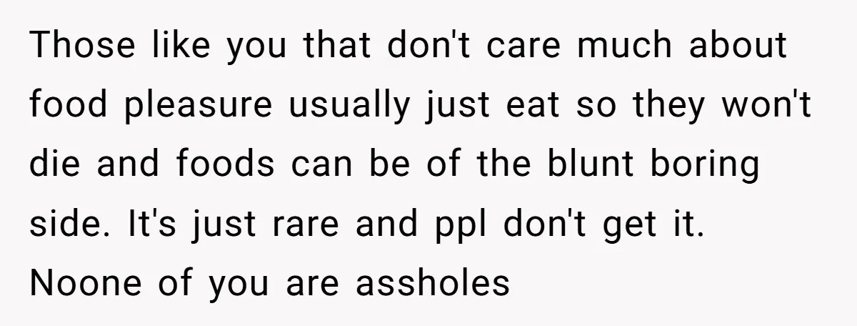 Those like you that don't care much about food pleasure usually just eat so they won't die and foods can be of the blunt boring side. It's just rare and...