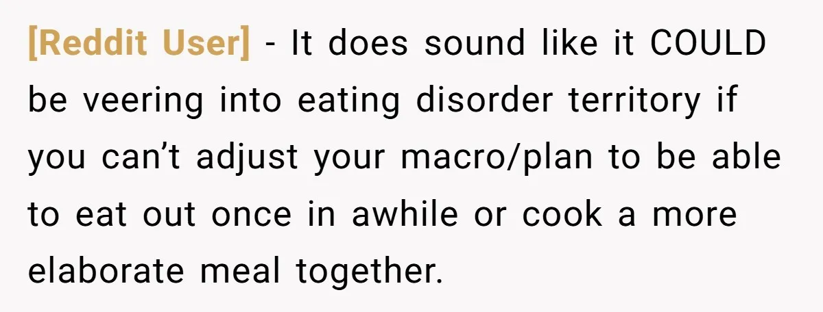 [Reddit User] − It does sound like it COULD be veering into eating disorder territory if you can’t adjust your macro/plan to be able to eat out once in awhile...