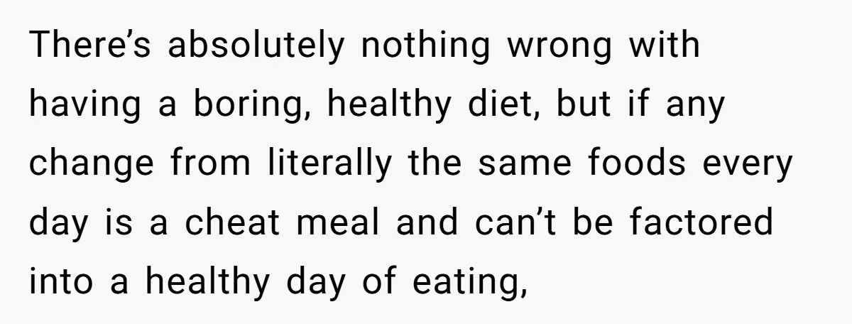 There’s absolutely nothing wrong with having a boring, healthy diet, but if any change from literally the same foods every day is a cheat meal and can’t be factored into...
