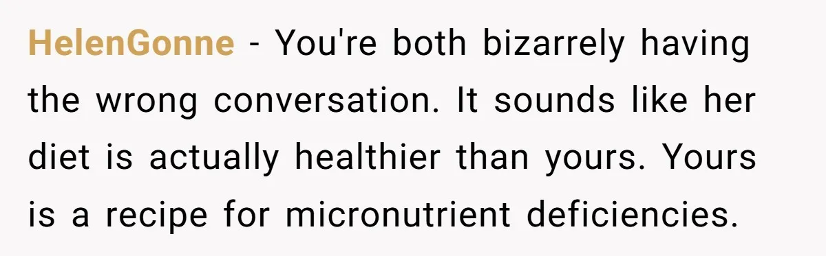 HelenGonne − You're both bizarrely having the wrong conversation. It sounds like her diet is actually healthier than yours. Yours is a recipe for micronutrient deficiencies.