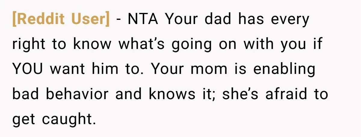 [Reddit User] − NTA Your dad has every right to know what’s going on with you if YOU want him to. Your mom is enabling bad behavior and knows it;...