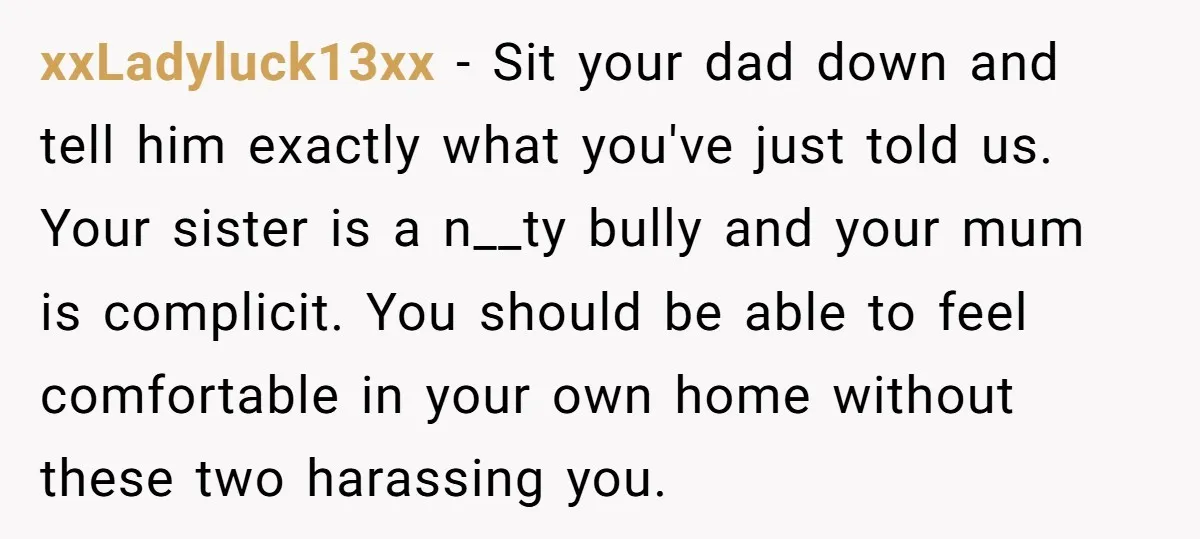 xxLadyluck13xx − Sit your dad down and tell him exactly what you've just told us. Your sister is a n__ty bully and your mum is complicit. You should be able...