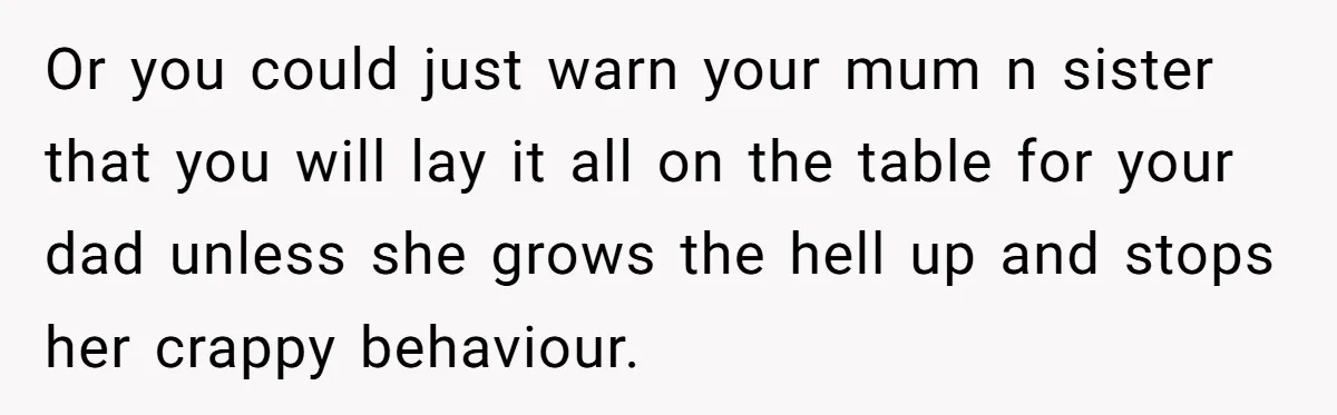 Or you could just warn your mum n sister that you will lay it all on the table for your dad unless she grows the hell up and stops her...
