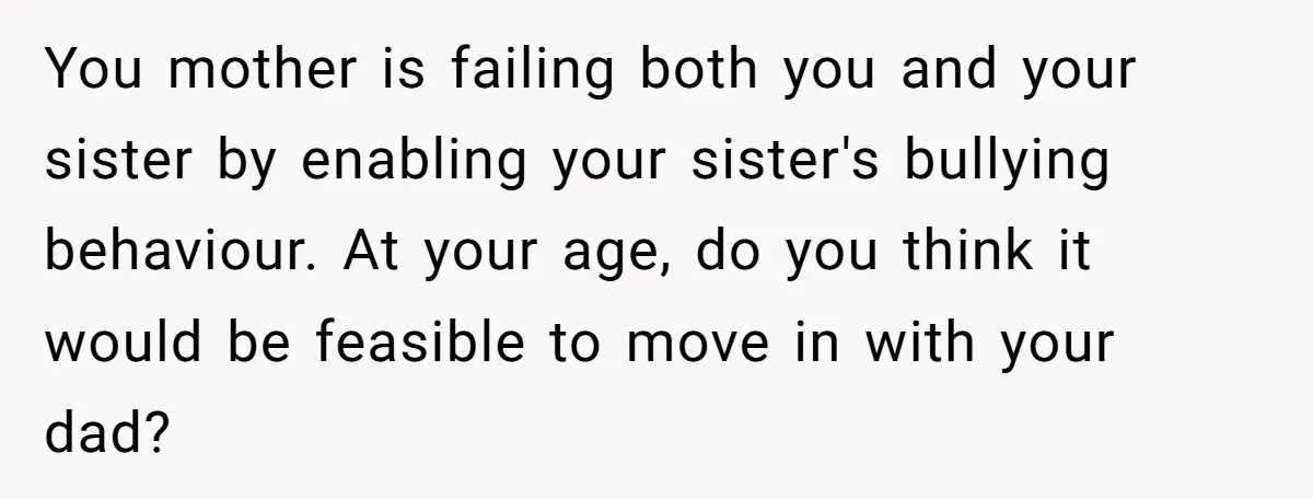 You mother is failing both you and your sister by enabling your sister's bullying behaviour. At your age, do you think it would be feasible to move in with your...