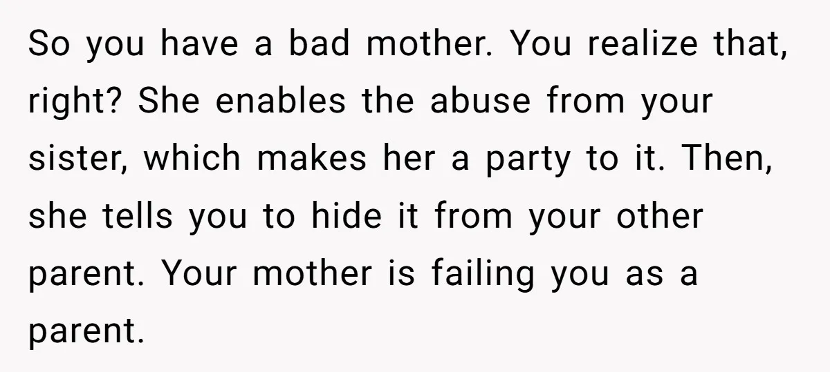 So you have a bad mother. You realize that, right? She enables the abuse from your sister, which makes her a party to it. Then, she tells you to hide...