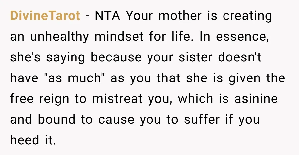 DivineTarot − NTA Your mother is creating an unhealthy mindset for life. In essence, she's saying because your sister doesn't have "as much" as you that she is given the...