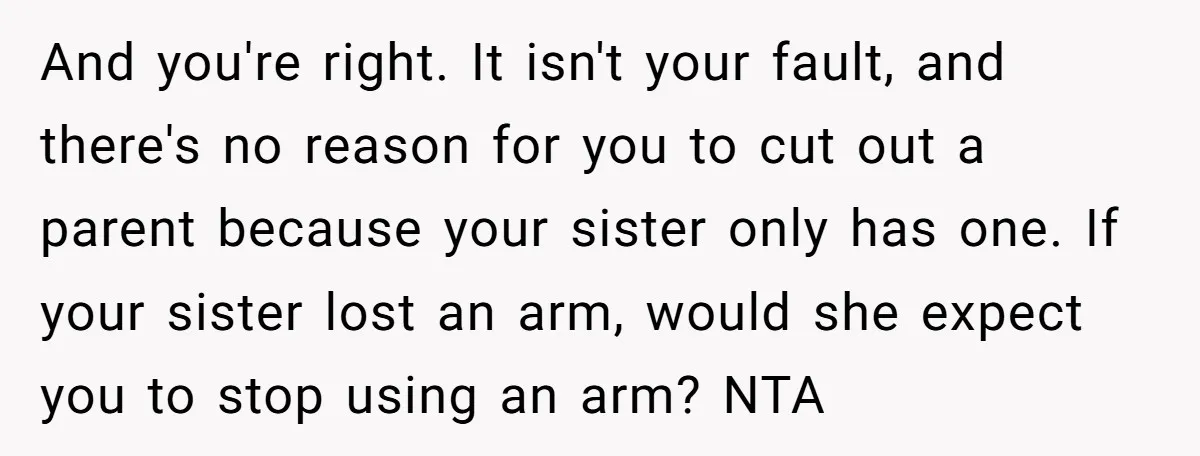And you're right. It isn't your fault, and there's no reason for you to cut out a parent because your sister only has one. If your sister lost an arm,...