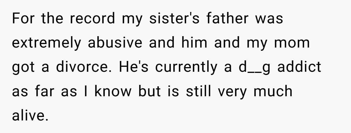 For the record my sister's father was extremely abusive and him and my mom got a divorce. He's currently a d__g addict as far as I know but is still...
