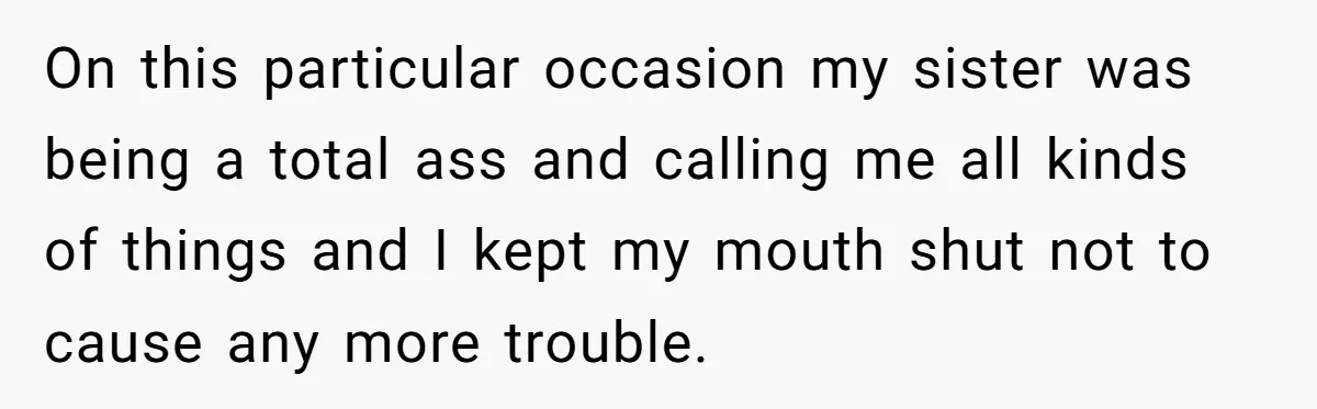 On this particular occasion my sister was being a total ass and calling me all kinds of things and I kept my mouth shut not to cause any more trouble.