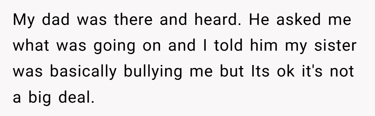 My dad was there and heard. He asked me what was going on and I told him my sister was basically bullying me but Its ok it's not a big...