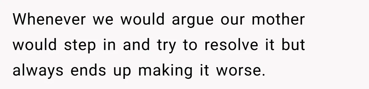 Whenever we would argue our mother would step in and try to resolve it but always ends up making it worse.