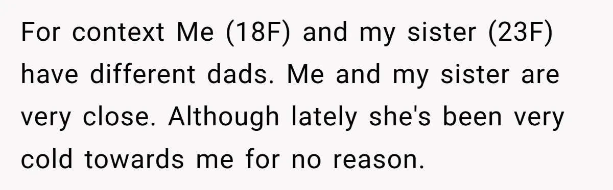For context Me (18F) and my sister (23F) have different dads. Me and my sister are very close. Although lately she's been very cold towards me for no reason.