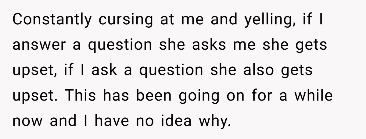Constantly cursing at me and yelling, if I answer a question she asks me she gets upset, if I ask a question she also gets upset. This has been going...