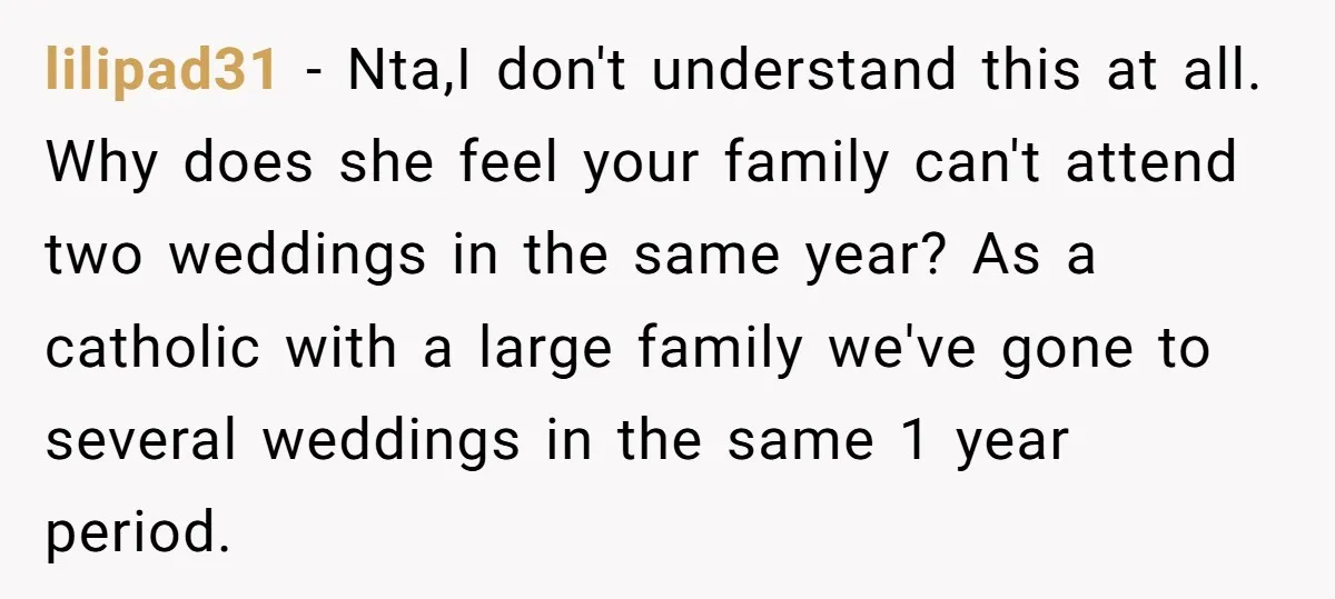 lilipad31 - Nta,I don't understand this at all. Why does she feel your family can't attend two weddings in the same year? As a catholic with a large family we've...