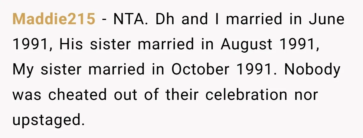 Maddie215 - NTA. Dh and I married in June 1991, His sister married in August 1991, My sister married in October 1991. Nobody was cheated out of their celebration nor...