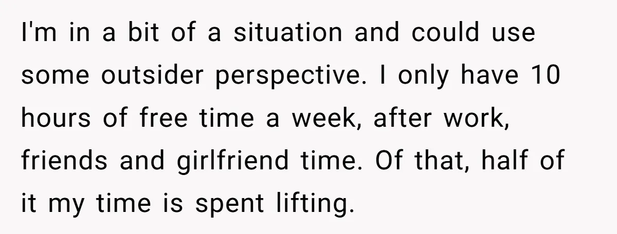 I'm in a bit of a situation and could use some outsider perspective. I only have 10 hours of free time a week, after work, friends and girlfriend time. Of...