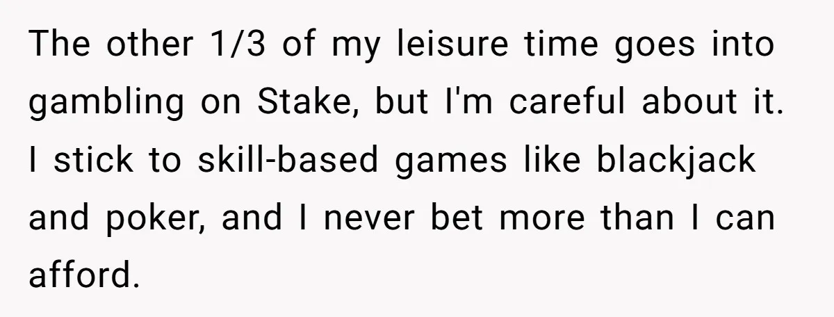 The other 1/3 of my leisure time goes into gambling on Stake, but I'm careful about it. I stick to skill-based games like blackjack and poker, and I never bet...
