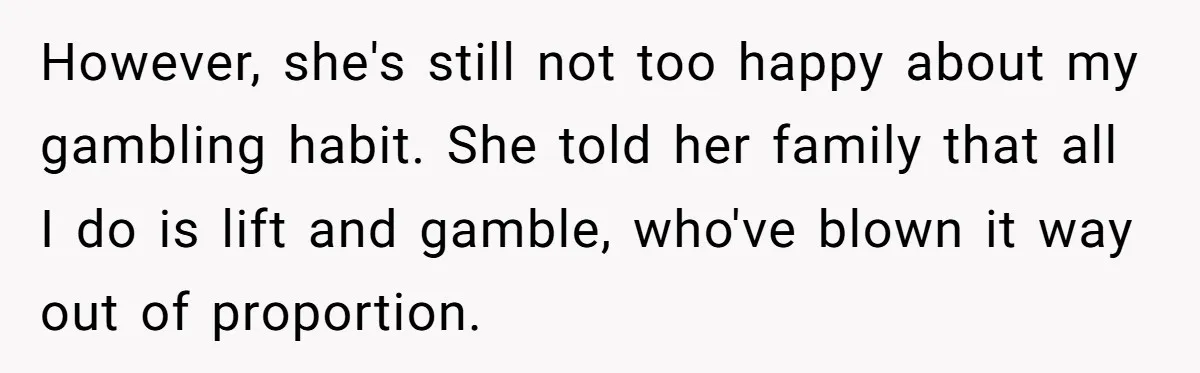 However, she's still not too happy about my gambling habit. She told her family that all I do is lift and gamble, who've blown it way out of proportion.