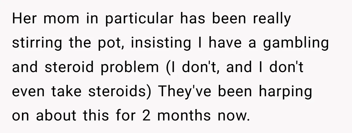 Her mom in particular has been really stirring the pot, insisting I have a gambling and steroid problem (I don't, and I don't even take steroids) They've been harping on...