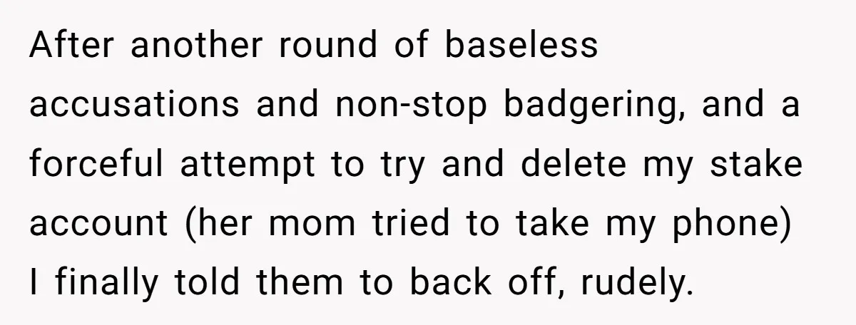 After another round of baseless accusations and non-stop badgering, and a forceful attempt to try and delete my stake account (her mom tried to take my phone) I finally told...