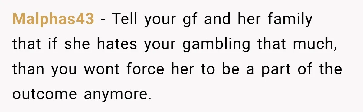 Malphas43 − Tell your gf and her family that if she hates your gambling that much, than you wont force her to be a part of the outcome anymore.