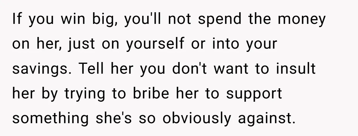 If you win big, you'll not spend the money on her, just on yourself or into your savings. Tell her you don't want to insult her by trying to bribe...