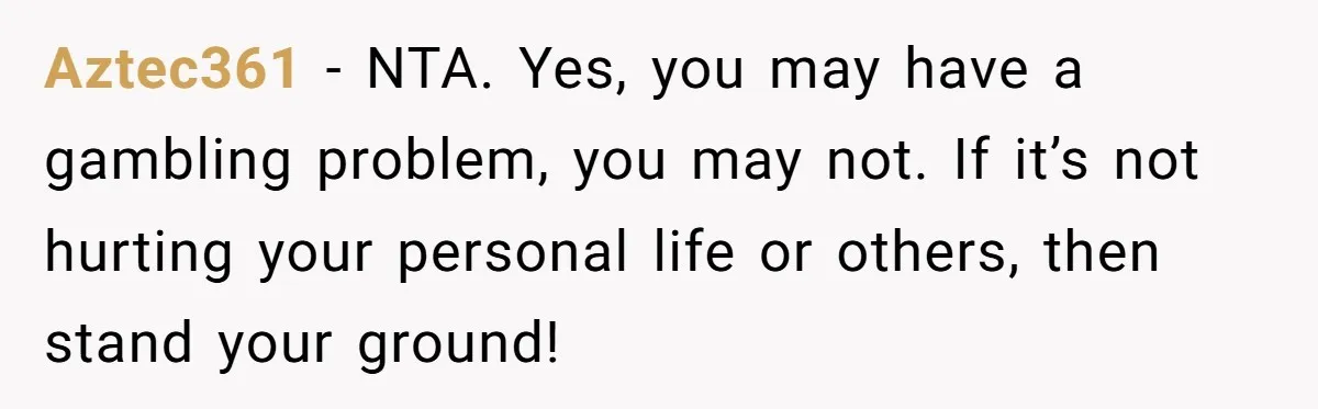 Aztec361 − NTA. Yes, you may have a gambling problem, you may not. If it’s not hurting your personal life or others, then stand your ground!