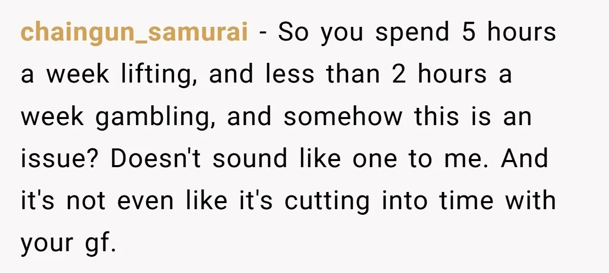 chaingun_samurai − So you spend 5 hours a week lifting, and less than 2 hours a week gambling, and somehow this is an issue? Doesn't sound like one to me....