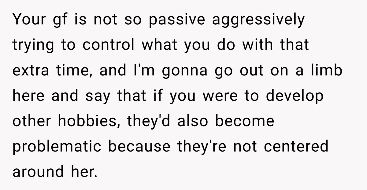 Your gf is not so passive aggressively trying to control what you do with that extra time, and I'm gonna go out on a limb here and say that if...