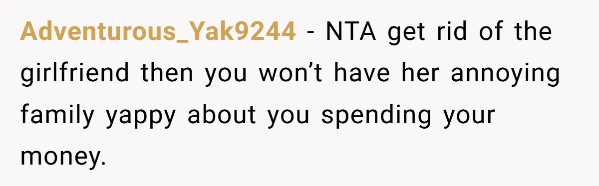 Adventurous_Yak9244 − NTA get rid of the girlfriend then you won’t have her annoying family yappy about you spending your money.