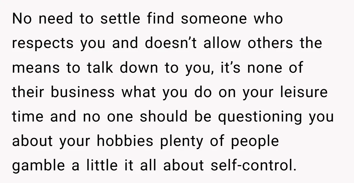 No need to settle find someone who respects you and doesn’t allow others the means to talk down to you, it’s none of their business what you do on your...