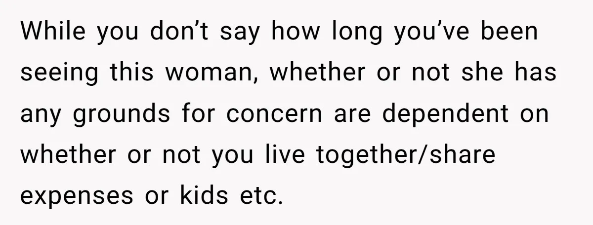 While you don’t say how long you’ve been seeing this woman, whether or not she has any grounds for concern are dependent on whether or not you live together/share expenses...