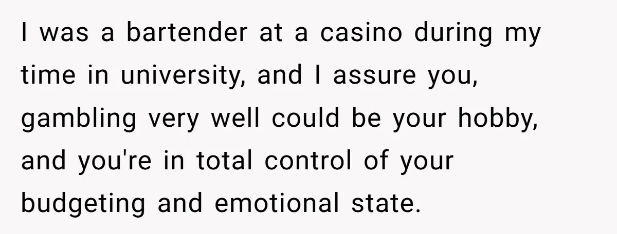 I was a bartender at a casino during my time in university, and I assure you, gambling very well could be your hobby, and you're in total control of your...