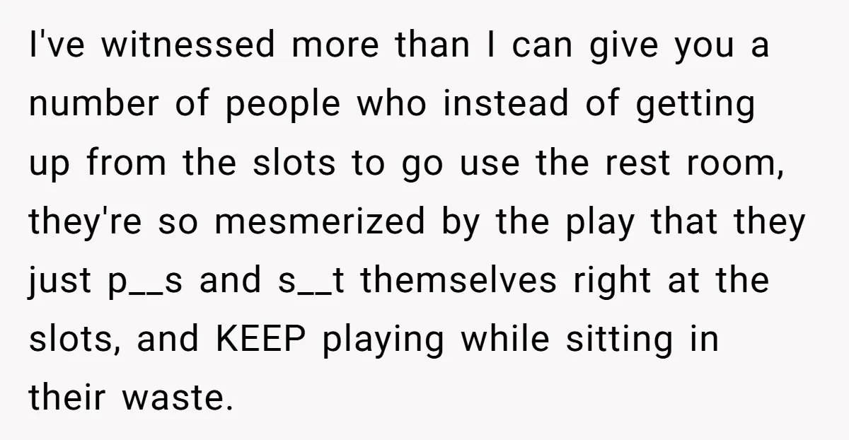I've witnessed more than I can give you a number of people who instead of getting up from the slots to go use the rest room, they're so mesmerized by...