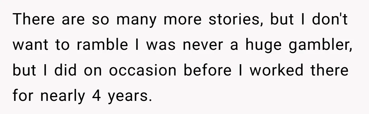There are so many more stories, but I don't want to ramble I was never a huge gambler, but I did on occasion before I worked there for nearly 4...
